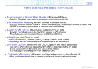 Thorny Technical Problems (many solved)


■   Synchronization of ‘Shared’ Heap Objects: j.l.String and j.l.Class
     – Solution: Give each heap object a per-tenant monitor when contended
■   Safe Finalization: Protecting ‘shared’ services in addition to data
     – Solution: Requires efficient object -> TenantContext mapping, and ability for finalizer to detect and
       recover from malicious finalizers (i.e. denial-of-finalization attack)
■   Support for JNI Natives: allow multiple loadLibrary(“foo”) calls
     – Solution: run natives back in the ‘launcher’ process by JNI remoting
     – New challenges: communication latency and NIO direct buffers
■   Killing Misbehaved Tenants: Hard!
     – Like j.l.Thread.stop() requires breaking locks on objects + stack unwind
     – Advantage: we can validate only tenant-owned objects are inconsistent
■   User Class Loaders: frameworks like OSGi (Jigsaw?) are heavy consumers
     – We want to share identical classes found in different loaders (including JIT code)
     – Some precedent from Barcelona, and Eclipse CDS Adapter
     – Can reduce per-tenant footprint by an additional ~25%
■   Post-Mortem Debugging: All tenants are listed in javacores, system dumps, etc
     – Must provide per-tenant view by cleansing artifacts or dumping per-tenant views




                                                                                                 © 2012 IBM Corporation
 
