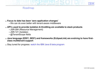 Roadmap



■   Focus to date has been ‘zero application changes’
     – We can do even better with tenant-aware middleware
■   API’s used to provide isolation & throttling are available to stack products
     – JSR-284 (Resource Management)
     – JSR-121 (Isolates)
     – @TenantScope fields
■   Java language (EE8?, SE9?) and frameworks (EclipseLink) are evolving to have first-
    class multitenant support
■   Stay tuned for progress: watch the IBM Java 8 beta program




                                                                                   © 2012 IBM Corporation
 