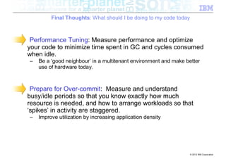 Final Thoughts: What should I be doing to my code today



 Performance Tuning: Measure performance and optimize
your code to minimize time spent in GC and cycles consumed
when idle.
–   Be a ‘good neighbour’ in a multitenant environment and make better
    use of hardware today.



 Prepare for Over-commit: Measure and understand
busy/idle periods so that you know exactly how much
resource is needed, and how to arrange workloads so that
‘spikes’ in activity are staggered.
–   Improve utilization by increasing application density




                                                                   © 2012 IBM Corporation
 