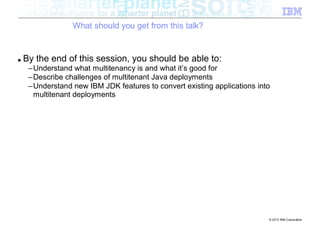 What should you get from this talk?


■   By the end of this session, you should be able to:
     –Understand what multitenancy is and what it’s good for
     –Describe challenges of multitenant Java deployments
     –Understand new IBM JDK features to convert existing applications into
      multitenant deployments




                                                                          © 2012 IBM Corporation
 