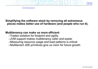Conclusion




Simplifying the software stack by removing all extraneous
 pieces makes better use of hardware (and people who run it).


Multitenancy can make us more efficient:
  –Trades isolation for footprint and agility
  –JVM support makes multitenancy safer and easier
  –Measuring resource usage and load patterns is critical
  –Multitenant JDK primitives give us room for future growth




                                                               © 2012 IBM Corporation
 