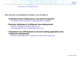 Review of Objectives


Now that you’ve completed this session, you are able to:

   – Understand what multitenancy is and what it’s good for
      • Per-tenant costs measured in single-digit MB are possible

   – Describe challenges of multitenant Java deployments
      • Hard for VM guys, should be easy for you
      • Choreography of load / deployment is up to you

   – Understand new JDK features to convert existing applications into
     multitenant deployments
      • Are we on the right track? Could you use this in your business?




                                                                          © 2012 IBM Corporation
 