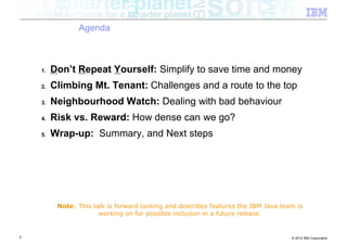 Agenda



    1.   Don’t Repeat Yourself: Simplify to save time and money
    2.   Climbing Mt. Tenant: Challenges and a route to the top
    3.   Neighbourhood Watch: Dealing with bad behaviour
    4.   Risk vs. Reward: How dense can we go?
    5.   Wrap-up: Summary, and Next steps




          Note: This talk is forward looking and describes features the IBM Java team is
                       working on for possible inclusion in a future release.


5                                                                                   © 2012 IBM Corporation
 