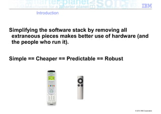 Introduction



Simplifying the software stack by removing all
 extraneous pieces makes better use of hardware (and
 the people who run it).


Simple == Cheaper == Predictable == Robust




                                               © 2012 IBM Corporation
 