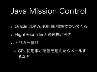Java Mission Control
• Oracle JDK7u40以降 標準でついてくる
• FlightRecorderとの連携が強力
• トリガー機能
• CPU使用率が閾値を超えたらメールす
るなど
 