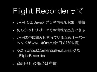 Flight Recorderって
• JVM, OS, Javaアプリの情報を収集・蓄積
• 何らかのトリガーでその情報を出力できる
• JVMの中に組み込まれているためオーバー
ヘッドが少ない(Oracle社曰く1%未満)
• -XX:+UnockComercialFeatures -XX:
+FlightRecorder
• 商用利用の場合は有償
 