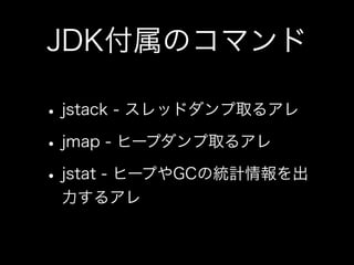 JDK付属のコマンド
•jstack - スレッドダンプ取るアレ
•jmap - ヒープダンプ取るアレ
•jstat - ヒープやGCの統計情報を出
力するアレ
 