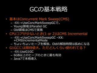GCの基本戦略略
•  基本はConcurrent  Mark  Sweep(CMS)
–  -‐‑‒XX:+UseConcMarkSweepGCで。
–  Young領領域はParallel  GC
–  Old領領域はCMSで実施
•  C...