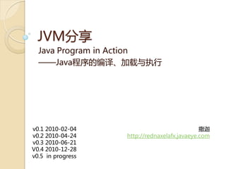 JVM分享
  Java Program in Action
  ——Java程序癿编译、加载不执行




v0.1 2010-02-04                               撒迦
v0.2 2010-04-24    http://rednaxelafx.javaeye.com
v0.3 2010-06-21
V0.4 2010-12-28
v0.5 in progress
 