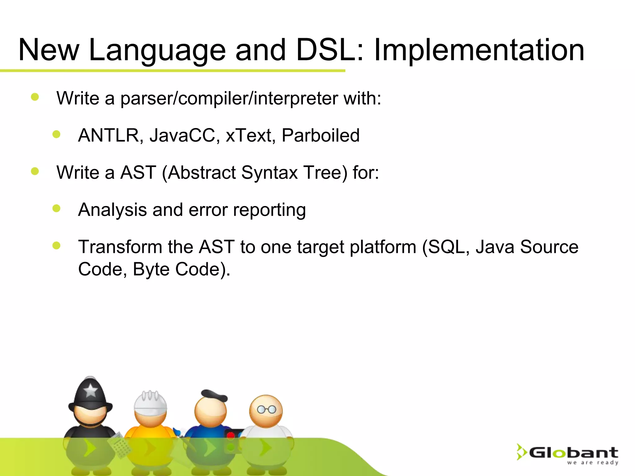 New Language and DSL: Implementation Write a parser/compiler/interpreter with: ANTLR, JavaCC, xText, Parboiled Write a AST (Abstract Syntax Tree) for: Analysis and error reporting Transform the AST to one target platform (SQL, Java Source Code, Byte Code). 