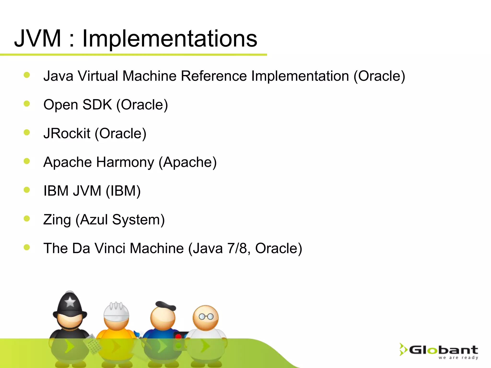 JVM : Implementations Java Virtual Machine Reference Implementation (Oracle) Open SDK (Oracle) JRockit (Oracle) Apache Harmony (Apache) IBM JVM (IBM) Zing (Azul System) The Da Vinci Machine (Java 7/8, Oracle) 