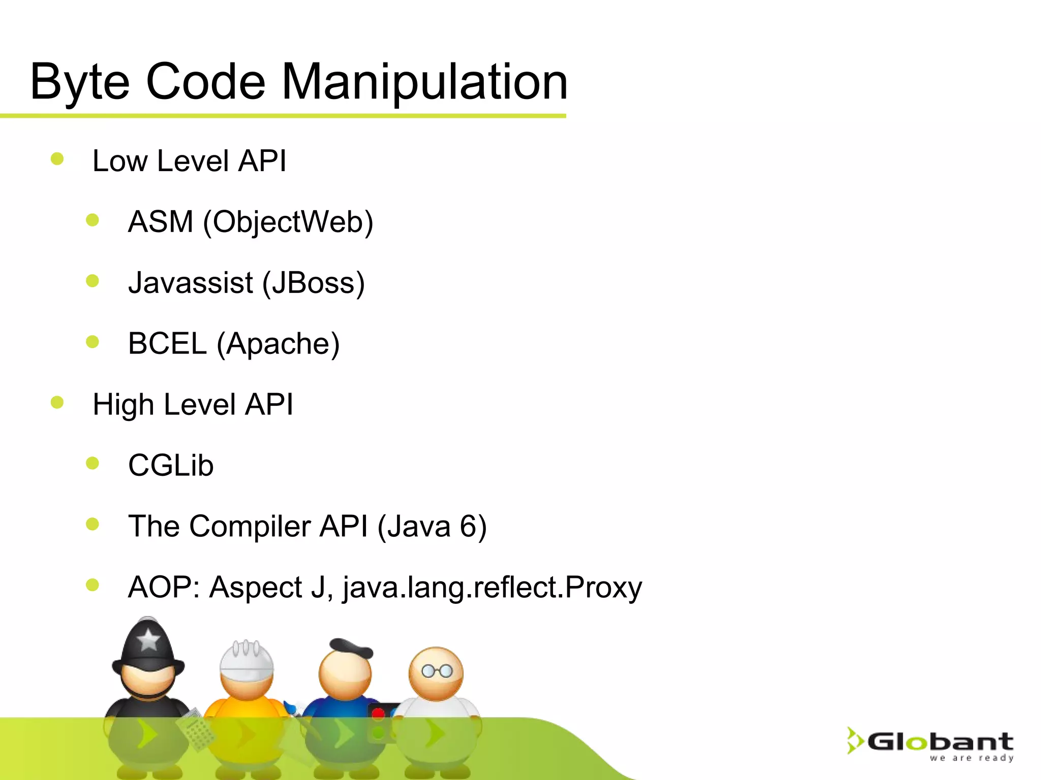 Byte Code Manipulation Low Level API ASM (ObjectWeb) Javassist (JBoss) BCEL (Apache) High Level API CGLib  The Compiler API (Java 6) AOP: Aspect J, java.lang.reflect.Proxy 