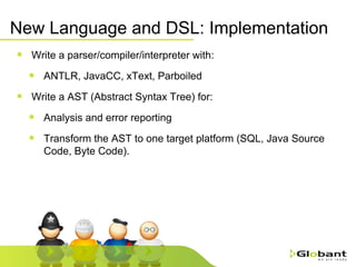 New Language and DSL: Implementation Write a parser/compiler/interpreter with: ANTLR, JavaCC, xText, Parboiled Write a AST (Abstract Syntax Tree) for: Analysis and error reporting Transform the AST to one target platform (SQL, Java Source Code, Byte Code). 