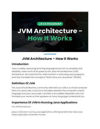 JAVA ROADMAP
JVM Architecture – How It Works
Introduction
Java, a widely used programming language known for its versatility and
reliability, owes much of its power to the Java Virtual Machine (JVM)
Architecture. Let’s examine the JVM’s function in executing Java programs
and how it enables the concept of “Write Once, Run Anywhere” (WORA).
Definition Of JVM
The Java Virtual Machine, commonly referred to as JVM, is a virtual computer
that runs Java code. It acts as a translator between the computer’s native
language and your Java code. Consider it as a skilled interpreter who can
translate your words so that speakers of many languages understand you.
Importance Of JVM In Running Java Applications
The JVM Architecture
plays a vital role in running Java applications, offering benefits that make Java
widely applicable. Its benefits include:
 