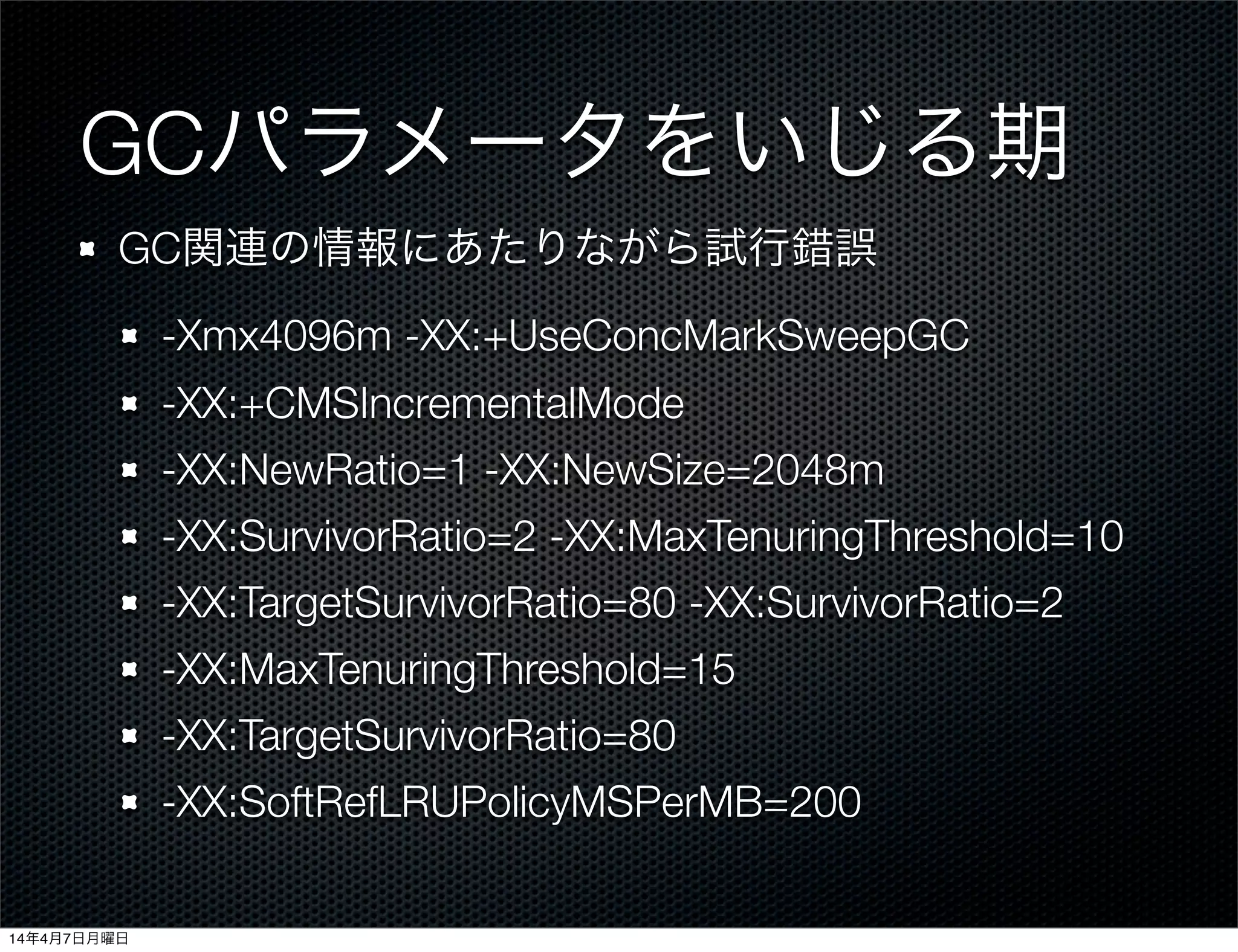 GCパラメータをいじる期
GC関連の情報にあたりながら試行錯誤
-Xmx4096m -XX:+UseConcMarkSweepGC
-XX:+CMSIncrementalMode
-XX:NewRatio=1 -XX:NewSize=2048m
-XX:SurvivorRatio=2 -XX:MaxTenuringThreshold=10
-XX:TargetSurvivorRatio=80 -XX:SurvivorRatio=2
-XX:MaxTenuringThreshold=15
-XX:TargetSurvivorRatio=80
-XX:SoftRefLRUPolicyMSPerMB=200
14年4月7日月曜日
 