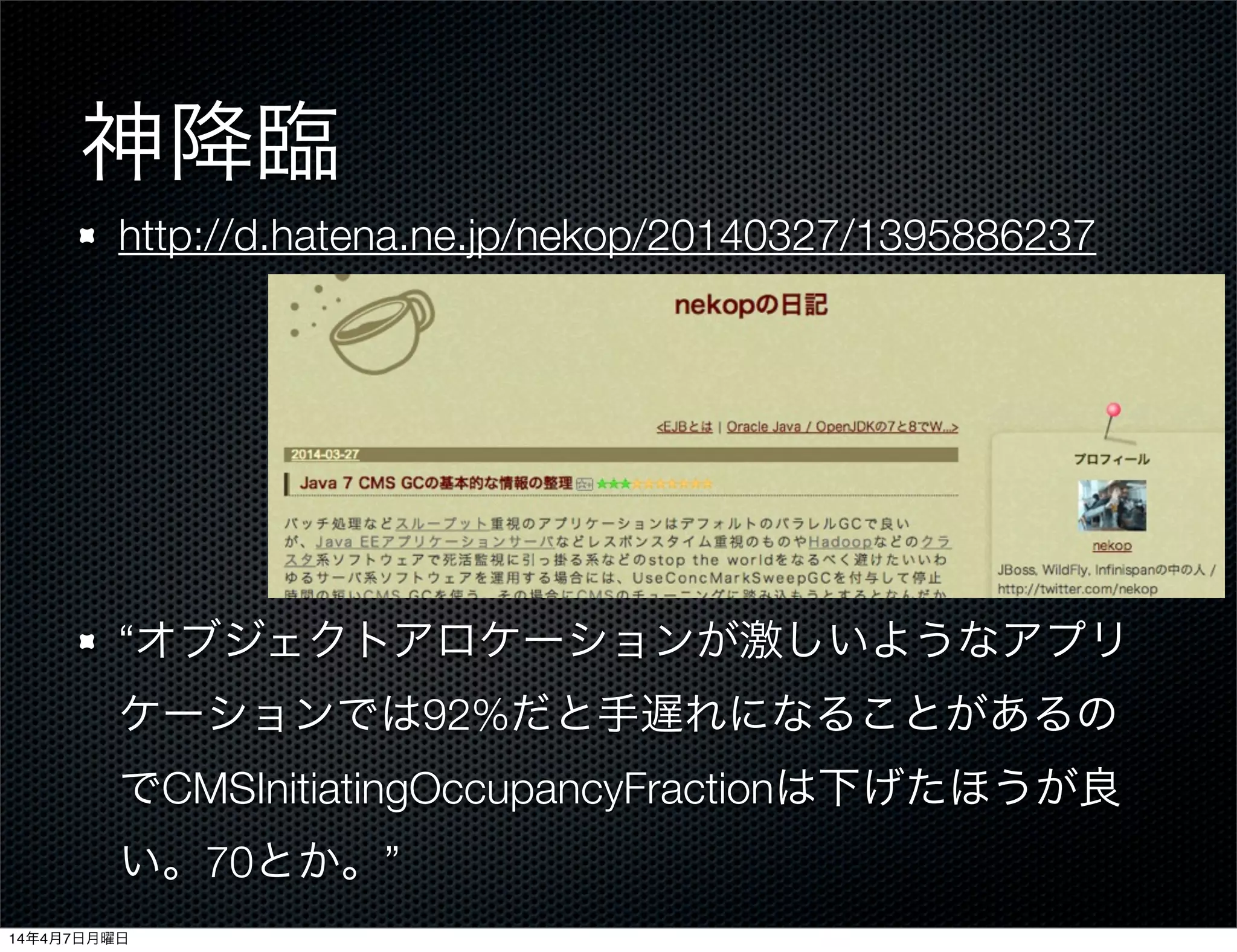 神降臨
http://d.hatena.ne.jp/nekop/20140327/1395886237
“オブジェクトアロケーションが激しいようなアプリ
ケーションでは92%だと手遅れになることがあるの
でCMSInitiatingOccupancyFractionは下げたほうが良
い。70とか。”
14年4月7日月曜日
 