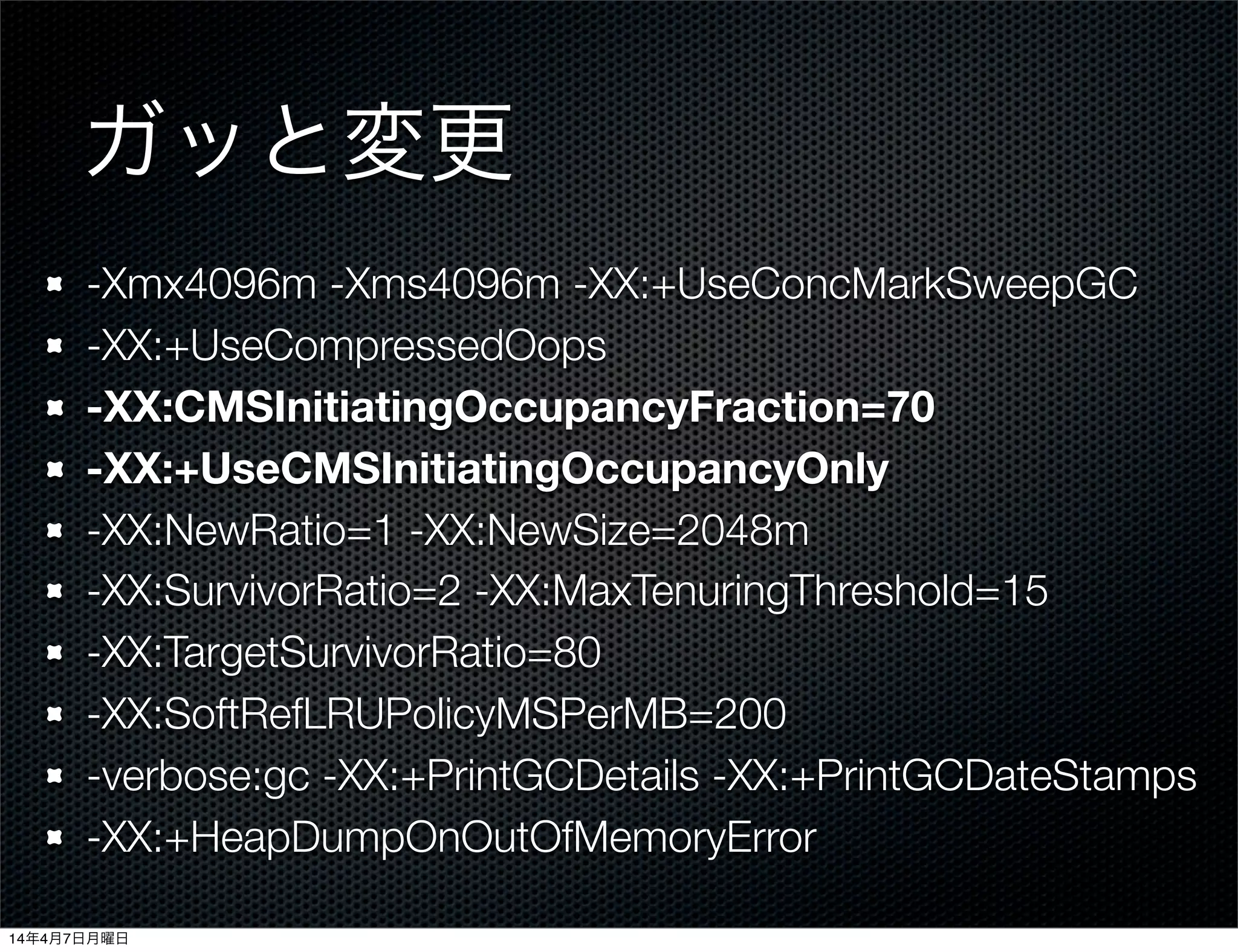 ガッと変更
-Xmx4096m -Xms4096m -XX:+UseConcMarkSweepGC
-XX:+UseCompressedOops
-XX:CMSInitiatingOccupancyFraction=70
-XX:+UseCMSInitiatingOccupancyOnly
-XX:NewRatio=1 -XX:NewSize=2048m
-XX:SurvivorRatio=2 -XX:MaxTenuringThreshold=15
-XX:TargetSurvivorRatio=80
-XX:SoftRefLRUPolicyMSPerMB=200
-verbose:gc -XX:+PrintGCDetails -XX:+PrintGCDateStamps
-XX:+HeapDumpOnOutOfMemoryError
14年4月7日月曜日
 
