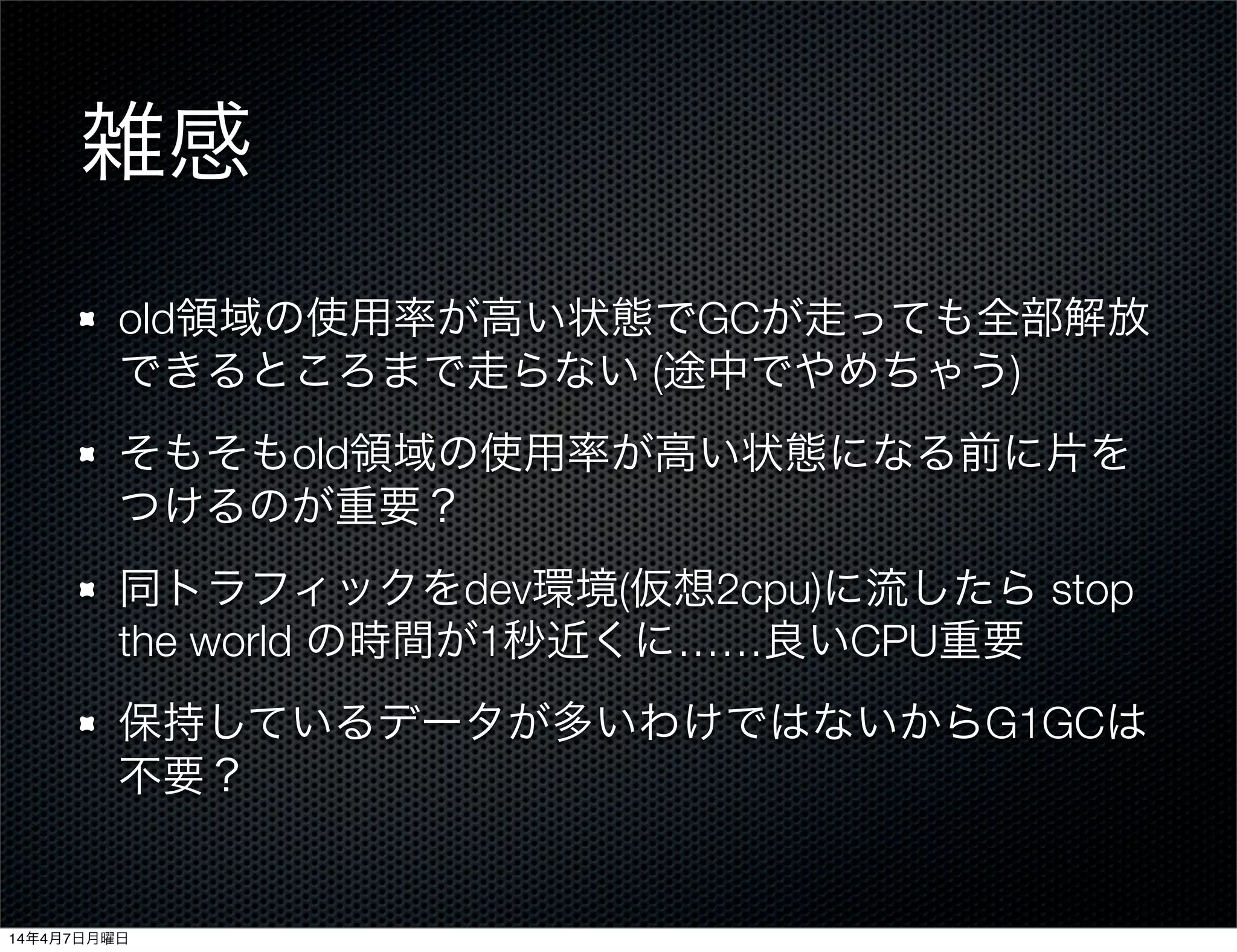 雑感
old領域の使用率が高い状態でGCが走っても全部解放
できるところまで走らない (途中でやめちゃう)
そもそもold領域の使用率が高い状態になる前に片を
つけるのが重要？
同トラフィックをdev環境(仮想2cpu)に流したら stop
the world の時間が1秒近くに……良いCPU重要
保持しているデータが多いわけではないからG1GCは
不要？
14年4月7日月曜日
 
