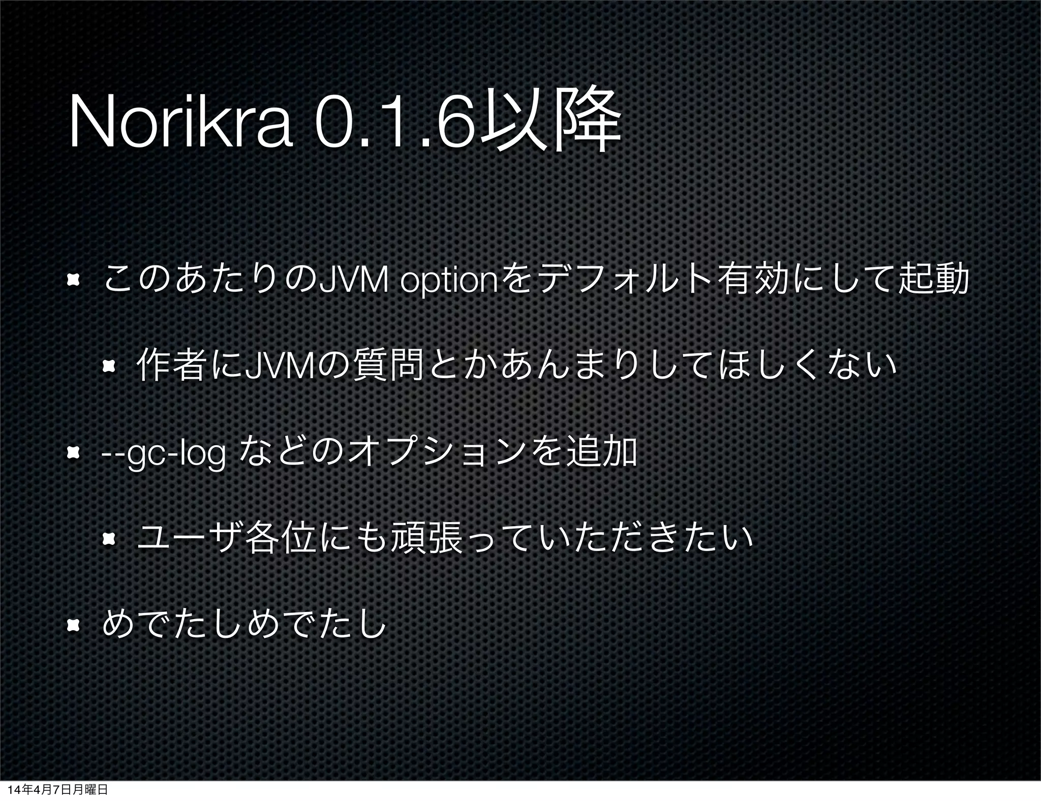 Norikra 0.1.6以降
このあたりのJVM optionをデフォルト有効にして起動
作者にJVMの質問とかあんまりしてほしくない
--gc-log などのオプションを追加
ユーザ各位にも頑張っていただきたい
めでたしめでたし
14年4月7日月曜日
 