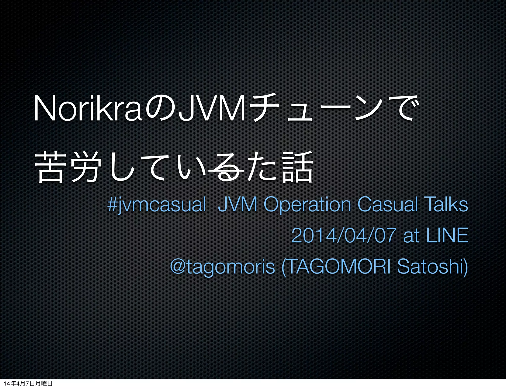 NorikraのJVMチューンで
苦労しているた話
#jvmcasual JVM Operation Casual Talks
2014/04/07 at LINE
@tagomoris (TAGOMORI Satoshi)
14年4月7日月曜日
 
