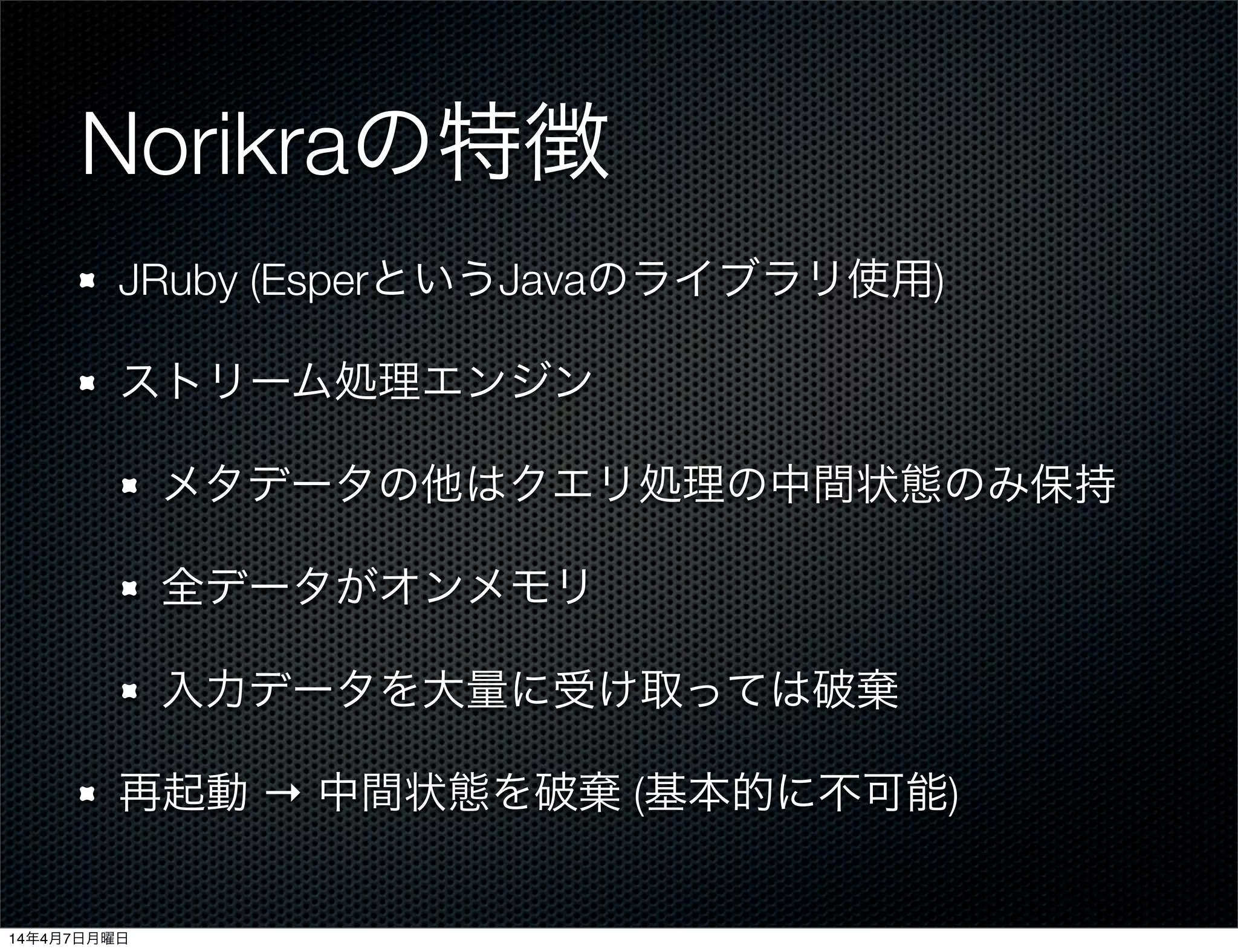 Norikraの特徴
JRuby (EsperというJavaのライブラリ使用)
ストリーム処理エンジン
メタデータの他はクエリ処理の中間状態のみ保持
全データがオンメモリ
入力データを大量に受け取っては破棄
再起動 → 中間状態を破棄 (基本的に不可能)
14年4月7日月曜日
 