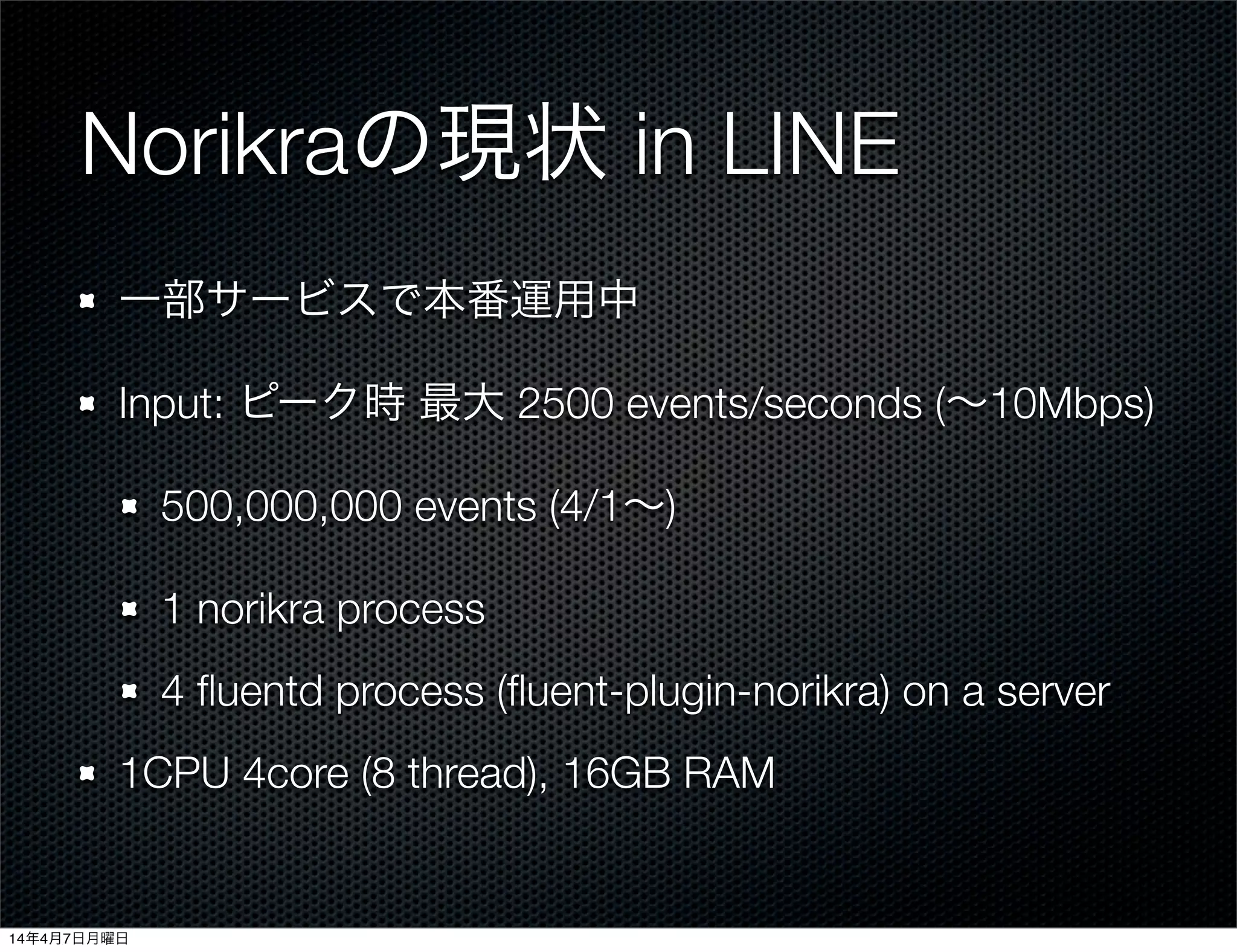 Norikraの現状 in LINE
一部サービスで本番運用中
Input: ピーク時 最大 2500 events/seconds (∼10Mbps)
500,000,000 events (4/1∼)
1 norikra process
4 ﬂuentd process (ﬂuent-plugin-norikra) on a server
1CPU 4core (8 thread), 16GB RAM
14年4月7日月曜日
 