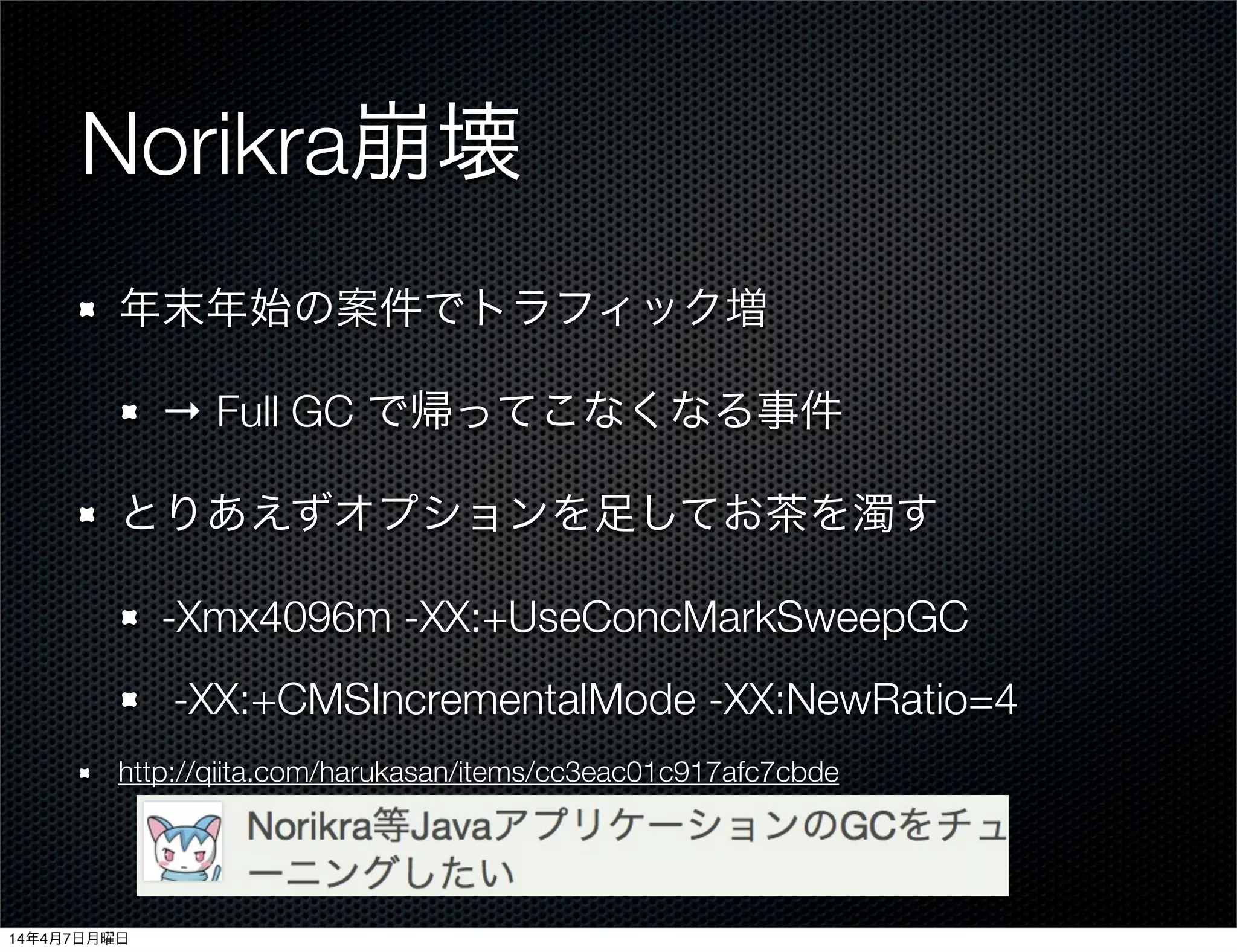 Norikra崩壊
年末年始の案件でトラフィック増
→ Full GC で帰ってこなくなる事件
とりあえずオプションを足してお茶を濁す
-Xmx4096m -XX:+UseConcMarkSweepGC
-XX:+CMSIncrementalMode -XX:NewRatio=4
http://qiita.com/harukasan/items/cc3eac01c917afc7cbde
14年4月7日月曜日
 