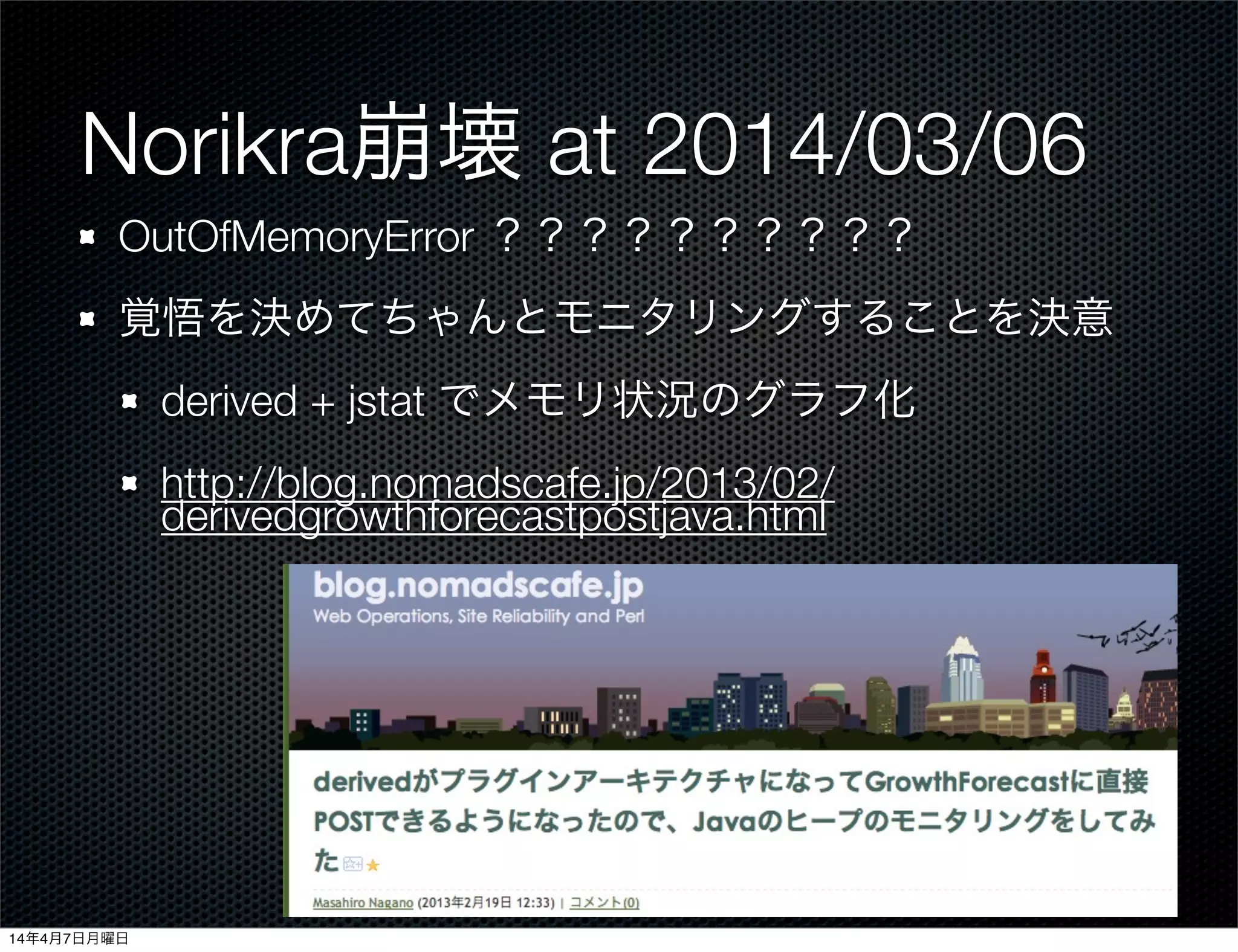 Norikra崩壊 at 2014/03/06
OutOfMemoryError ？？？？？？？？？？
覚悟を決めてちゃんとモニタリングすることを決意
derived + jstat でメモリ状況のグラフ化
http://blog.nomadscafe.jp/2013/02/
derivedgrowthforecastpostjava.html
14年4月7日月曜日
 