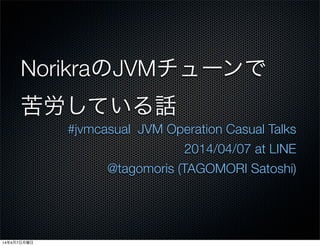 NorikraのJVMチューンで
苦労している話
#jvmcasual JVM Operation Casual Talks
2014/04/07 at LINE
@tagomoris (TAGOMORI Satoshi)
14年4月7日月曜日
 