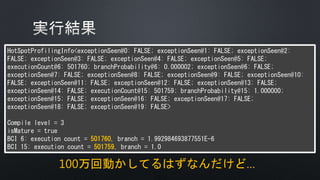 HotSpotProfilingInfo<exceptionSeen@0: FALSE; exceptionSeen@1: FALSE; exceptionSeen@2:
FALSE; exceptionSeen@3: FALSE; exceptionSeen@4: FALSE; exceptionSeen@5: FALSE;
executionCount@6: 501760; branchProbability@6: 0.000002; exceptionSeen@6: FALSE;
exceptionSeen@7: FALSE; exceptionSeen@8: FALSE; exceptionSeen@9: FALSE; exceptionSeen@10:
FALSE; exceptionSeen@11: FALSE; exceptionSeen@12: FALSE; exceptionSeen@13: FALSE;
exceptionSeen@14: FALSE; executionCount@15: 501759; branchProbability@15: 1.000000;
exceptionSeen@15: FALSE; exceptionSeen@16: FALSE; exceptionSeen@17: FALSE;
exceptionSeen@18: FALSE; exceptionSeen@19: FALSE>
Compile level = 3
isMature = true
BCI 6: execution count = 501760, branch = 1.992984693877551E-6
BCI 15: execution count = 501759, branch = 1.0
100万回動かしてるはずなんだけど…
 