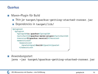 Quarkus
Maven-Plugin für Build
Thin jar target/quarkus-getting-started-runner.jar
Dependencies in target/lib/
Anwendungsstart
java –jar target/quarkus-getting-started-runner.jar
JEE-Microservices mit Quarkus - eine Einführung 10gedoplan.de
<plugins>
<plugin>
<groupId>io.quarkus</groupId>
<artifactId>quarkus-maven-plugin</artifactId>
<version>${quarkus.version}</version>
<executions>
<execution>
<goals><goal>build</goal></goals>
</execution>
 