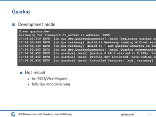 Quarkus
Development mode
Hot reload
bei REST/Web-Request
falls Quellcodeänderung
JEE-Microservices mit Quarkus - eine Einführung 11gedoplan.de
$ mvn quarkus:dev
Listening for transport dt_socket at address: 5005
17:54:50,319 INFO [io.qua.dep.QuarkusAugmentor] (main) Beginning quarkus au
17:54:50,949 INFO [io.qua.resteasy] (build-1) Resteasy running without serv
17:54:50,949 INFO [io.qua.resteasy] (build-1) - Add quarkus-undertow to run
17:54:50,980 INFO [io.qua.dep.QuarkusAugmentor] (main) Quarkus augmentation
17:54:52,452 INFO [io.quarkus] (main) Quarkus 0.26.1 started in 2.320s. Lis
17:54:52,452 INFO [io.quarkus] (main) Profile dev activated. Live Coding ac
17:54:52,454 INFO [io.quarkus] (main) Installed features: [cdi, resteasy]
 