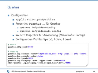Quarkus
Configuration
application.properties
Properties quarkus.… für Quarkus
quarkus.io/guides/config
quarkus.io/guides/all-config
Weitere Properties für Anwendung (MicroProfile Config)
Configuration Profiles %prod, %dev, %test
JEE-Microservices mit Quarkus - eine Einführung 12gedoplan.de
# Ports
quarkus.http.port=8080
# Logging
quarkus.log.console.format=%d{HH:mm:ss,SSS} %-6p [%c{1.}] (%t) %s%e%n
quarkus.log.console.color=false
quarkus.log.level=INFO
quarkus.log.category."some.logger.name".level=WARN
%dev.quarkus.log.category."some.logger.name".level=FINE
 