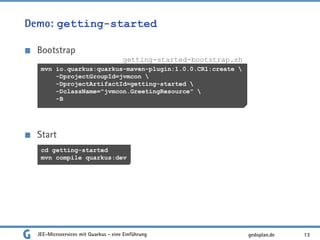 Demo: getting-started
Bootstrap
Start
JEE-Microservices mit Quarkus - eine Einführung 13gedoplan.de
mvn io.quarkus:quarkus-maven-plugin:1.0.0.CR1:create 
-DprojectGroupId=jvmcon 
-DprojectArtifactId=getting-started 
-DclassName="jvmcon.GreetingResource" 
-B
getting-started-bootstrap.sh
cd getting-started
mvn compile quarkus:dev
 