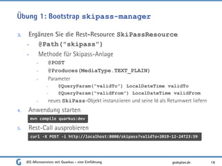 Übung 1: Bootstrap skipass-manager
3. Ergänzen Sie die Rest-Resource SkiPassResource
• @Path("skipass")
• Methode für Skipass-Anlage
• @POST
• @Produces(MediaType.TEXT_PLAIN)
• Parameter
• @QueryParam("validTo") LocalDateTime validTo
• @QueryParam("validFrom") LocalDateTime validFrom
• neues SkiPass-Objekt instanziieren und seine Id als Returnwert liefern
4. Anwendung starten
5. Rest-Call ausprobieren
JEE-Microservices mit Quarkus - eine Einführung 18gedoplan.de
curl -X POST -i http://localhost:8080/skipass?validTo=2019-12-24T23:59
mvn compile quarkus:dev
 
