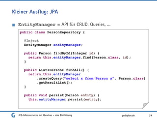Kleiner Ausflug: JPA
EntityManager = API für CRUD, Queries, …
JEE-Microservices mit Quarkus - eine Einführung 24gedoplan.de
public class PersonRepository {
@Inject
EntityManager entityManager;
public Person findById(Integer id) {
return this.entityManager.find(Person.class, id);
}
public List<Person> findAll() {
return this.entityManager
.createQuery("select x from Person x", Person.class)
.getResultList();
}
public void persist(Person entity) {
this.entityManager.persist(entity);
 