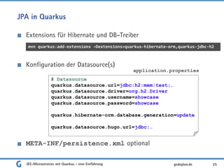 JPA in Quarkus
Extensions für Hibernate und DB-Treiber
Konfiguration der Datasource(s)
META-INF/persistence.xml optional
JEE-Microservices mit Quarkus - eine Einführung 25gedoplan.de
mvn quarkus:add-extensions –Dextensions=quarkus-hibernate-orm,quarkus-jdbc-h2
# Datasource
quarkus.datasource.url=jdbc:h2:mem:test;…
quarkus.datasource.driver=org.h2.Driver
quarkus.datasource.username=showcase
quarkus.datasource.password=showcase
quarkus.hibernate-orm.database.generation=update
quarkus.datasource.hugo.url=jdbc:…
application.properties
 