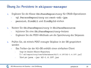 Übung 2a: Persistenz in skipass-manager
4. Ergänzen Sie die Klasse SkiPassRepository für CRUD-Operationen
• vgl. PersonRepository aus rest-cdi-jpa
• persist, findAll und findById reichen
5. Nutzen Sie SkiPassRepository in SkiPassResource
• Injizieren Sie eine SkiPassRepository-Instanz
• Ergänzen Sie die POST-Methode um die Speicherung des Skipasses
6. Prüfen Sie, ob mittels POST erzeugte Skipässe in der DB gespeichert
werden
• Das Treiber-Jar der H2-DB enthält einen einfachen Client
• liegt im lokalen Maven-Repository
(~/.m2/repository/com/h2database/h2/1.4.197/h2-1.4.197.jar)
• Start per java -jar h2-1.4.197.jar
JEE-Microservices mit Quarkus - eine Einführung 28gedoplan.de
 