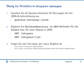 Übung 2a: Persistenz in skipass-manager
7. Tauschen Sie die Quarkus-Extension für Rest gegen die mit
JSON-B-Unterstützung aus
• quarkus-resteasy-jsonb
8. Ergänzen Sie SkiPassResource um GET-Methoden für alle
Skipässe bzw. für einen Skipass in JSON
• GET /skipass
• GET /skipass/{id}
9. Fragen Sie zum Test bspw. per curl Skipässe ab
• curl http://localhost:8080/skipass
• curl http://localhost:8080/skipass/2a910ff2-b92a-477f-861d-36fdf2c3c249
JEE-Microservices mit Quarkus - eine Einführung 29gedoplan.de
 