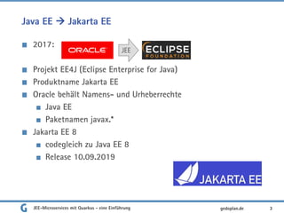 Java EE  Jakarta EE
2017:
Projekt EE4J (Eclipse Enterprise for Java)
Produktname Jakarta EE
Oracle behält Namens- und Urheberrechte
Java EE
Paketnamen javax.*
Jakarta EE 8
codegleich zu Java EE 8
Release 10.09.2019
JEE-Microservices mit Quarkus - eine Einführung 3
JEE
gedoplan.de
 