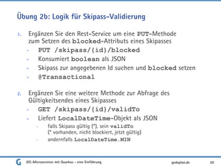 Übung 2b: Logik für Skipass-Validierung
1. Ergänzen Sie den Rest-Service um eine PUT-Methode
zum Setzen des blocked-Attributs eines Skipasses
• PUT /skipass/{id}/blocked
• Konsumiert boolean als JSON
• Skipass zur angegebenen Id suchen und blocked setzen
• @Transactional
2. Ergänzen Sie eine weitere Methode zur Abfrage des
Gültigkeitsendes eines Skipasses
• GET /skipass/{id}/validTo
• Liefert LocalDateTime-Objekt als JSON
• falls Skipass gültig (*), sein validTo
(* vorhanden, nicht blockiert, jetzt gültig)
• andernfalls LocalDateTime.MIN
JEE-Microservices mit Quarkus - eine Einführung 30gedoplan.de
 
