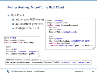 Kleiner Ausflug: MicroProfile Rest Client
Rest Client
Injizierbare REST clients
aus Interface generiert
konfigurierbare URL
JEE-Microservices mit Quarkus - eine Einführung 32gedoplan.de
@Path("v2")
@RegisterRestClient
public interface CountryApi {
@GET
@Path("all")
@Produces("application/json")
Collection<Country> getAll();
de.gedoplan.showcase.….CountryApi/mp-rest/url=http://restcountries.eu/rest
META-INF/microprofile-config.properties
@Path("country")
@ApplicationScoped
public class CountryResource {
@Inject
@RestClient
CountryApi countryClient;
@GET
@Path("count")
@Produces(MediaType.APPLICATION_JSON)
public int getCount() {
return countryClient.getAll().size();
 