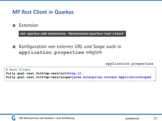 MP Rest Client in Quarkus
Extension
Konfiguration von externer URL und Scope auch in
application.properties möglich
JEE-Microservices mit Quarkus - eine Einführung 33gedoplan.de
mvn quarkus:add-extensions –Dextensions=quarkus-rest-client
# Rest Client
fully.qual.rest.Intf/mp-rest/url=http://…
fully.qual.rest.Intf/mp-rest/scope=javax.enterprise.context.ApplicationScoped
application.properties
 