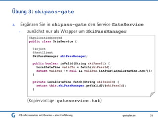 Übung 3: skipass-gate
3. Ergänzen Sie in skipass-gate den Service GateService
• zunächst nur als Wrapper um SkiPassManager
(Kopiervorlage: gateservice.txt)
JEE-Microservices mit Quarkus - eine Einführung 35gedoplan.de
@ApplicationScoped
public class GateService {
@Inject
@RestClient
SkiPassManager skiPassManager;
public boolean isValid(String skiPassId) {
LocalDateTime validTo = fetch(skiPassId);
return validTo != null && validTo.isAfter(LocalDateTime.now());
}
private LocalDateTime fetch(String skiPassId) {
return this.skiPassManager.getValidTo(skiPassId);
}
 