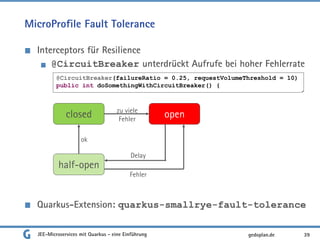 MicroProfile Fault Tolerance
Interceptors für Resilience
@CircuitBreaker unterdrückt Aufrufe bei hoher Fehlerrate
Quarkus-Extension: quarkus-smallrye-fault-tolerance
JEE-Microservices mit Quarkus - eine Einführung 39gedoplan.de
@CircuitBreaker(failureRatio = 0.25, requestVolumeThreshold = 10)
public int doSomethingWithCircuitBreaker() {
closed open
half-open
zu viele
Fehler
ok
Delay
Fehler
 