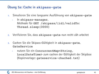Übung 5a: Cache in skipass-gate
1. Simulieren Sie eine langsame Ausführung von skipass-gate
• In skipass-manager,
Methode für GET /skipass/{id}/validTo:
Thread.sleep(3000)
2. Verifizieren Sie, dass skipass-gate nun recht zäh arbeitet
3. Cachen Sie die Skipass-Gültigkeit in skipass-gate,
GateService
• nutzen Sie ein ConcurrentMap<String,
LocalDateTime> zum cachen der Gültigkeit der Skipässe
(Kopiervorlage: gateservice-chached.txt)
JEE-Microservices mit Quarkus - eine Einführung 42gedoplan.de
 