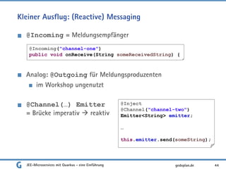 Kleiner Ausflug: (Reactive) Messaging
@Incoming = Meldungsempfänger
Analog: @Outgoing für Meldungsproduzenten
im Workshop ungenutzt
@Channel(…) Emitter
= Brücke imperativ  reaktiv
JEE-Microservices mit Quarkus - eine Einführung 44gedoplan.de
@Incoming("channel-one")
public void onReceive(String someReceivedString) {
@Inject
@Channel("channel-two")
Emitter<String> emitter;
…
this.emitter.send(someString);
 