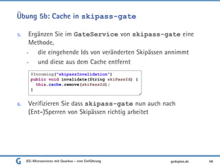 Übung 5b: Cache in skipass-gate
5. Ergänzen Sie im GateService von skipass-gate eine
Methode,
• die eingehende Ids von veränderten Skipässen annimmt
• und diese aus dem Cache entfernt
6. Verifizieren Sie dass skipass-gate nun auch nach
(Ent-)Sperren von Skipässen richtig arbeitet
JEE-Microservices mit Quarkus - eine Einführung 48gedoplan.de
@Incoming("skipassInvalidation")
public void invalidate(String skiPassId) {
this.cache.remove(skiPassId);
}
 