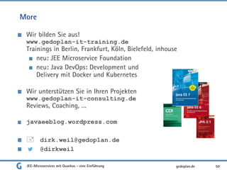 More
Wir bilden Sie aus!
www.gedoplan-it-training.de
Trainings in Berlin, Frankfurt, Köln, Bielefeld, inhouse
neu: JEE Microservice Foundation
neu: Java DevOps: Development und
Delivery mit Docker und Kubernetes
Wir unterstützen Sie in Ihren Projekten
www.gedoplan-it-consulting.de
Reviews, Coaching, …
javaeeblog.wordpress.com
 dirk.weil@gedoplan.de
@dirkweil
50gedoplan.deJEE-Microservices mit Quarkus - eine Einführung
 