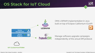 Copyright © 2017 The Eclipse Foundation. All Rights ReservedBenjamin Cabé, Eclipse Foundation - @kartben
Device
Management
Device
Registry
OS Stack for IoT Cloud
OMA LWM2M implementation in Java
built on top of Eclipse Californium (CoAP)
Manage software upgrade campaigns
independently of the actual DM protocol
IOT CLOUD PLATFORM
 